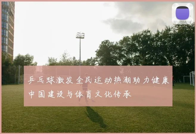 乒乓球激发全民运动热潮助力健康中国建设与体育文化传承