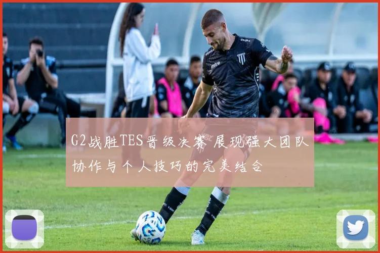 G2战胜TES晋级决赛 展现强大团队协作与个人技巧的完美结合