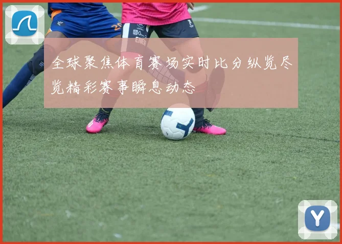 全球聚焦体育赛场实时比分纵览尽览精彩赛事瞬息动态
