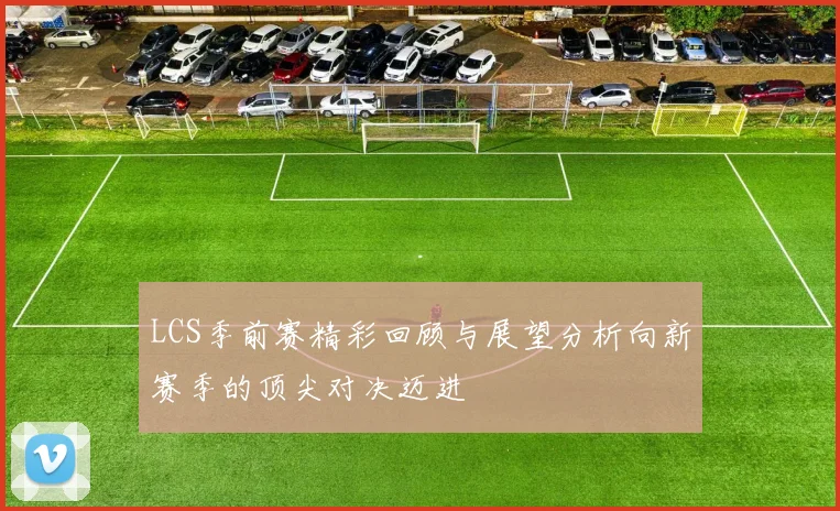 LCS季前赛精彩回顾与展望分析向新赛季的顶尖对决迈进