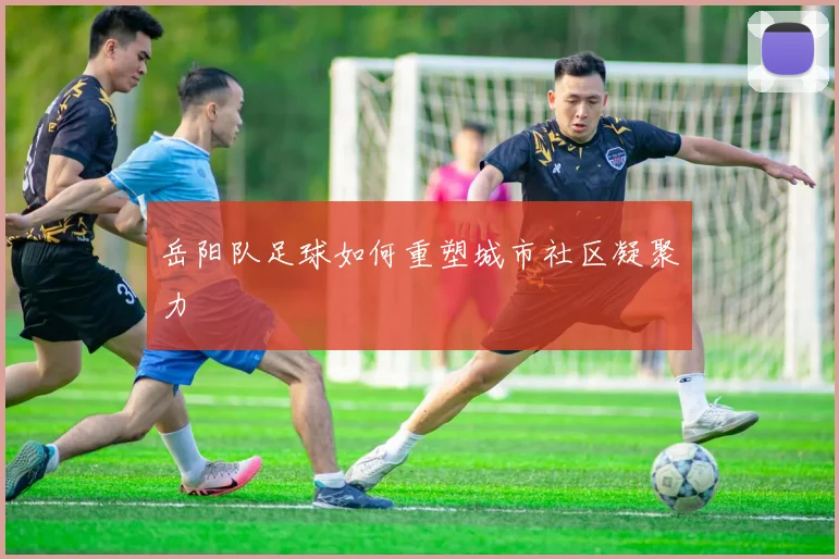 岳阳队足球如何重塑城市社区凝聚力