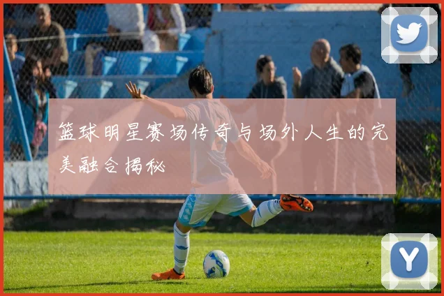 篮球明星赛场传奇与场外人生的完美融合揭秘