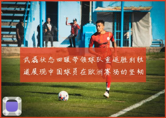 武磊状态回暖带领球队重返胜利轨道展现中国球员在欧洲赛场的坚韧力量