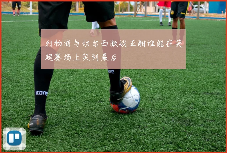 利物浦与切尔西激战正酣谁能在英超赛场上笑到最后