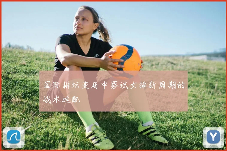 国际排坛变局中蔡斌女排新周期的战术适配
